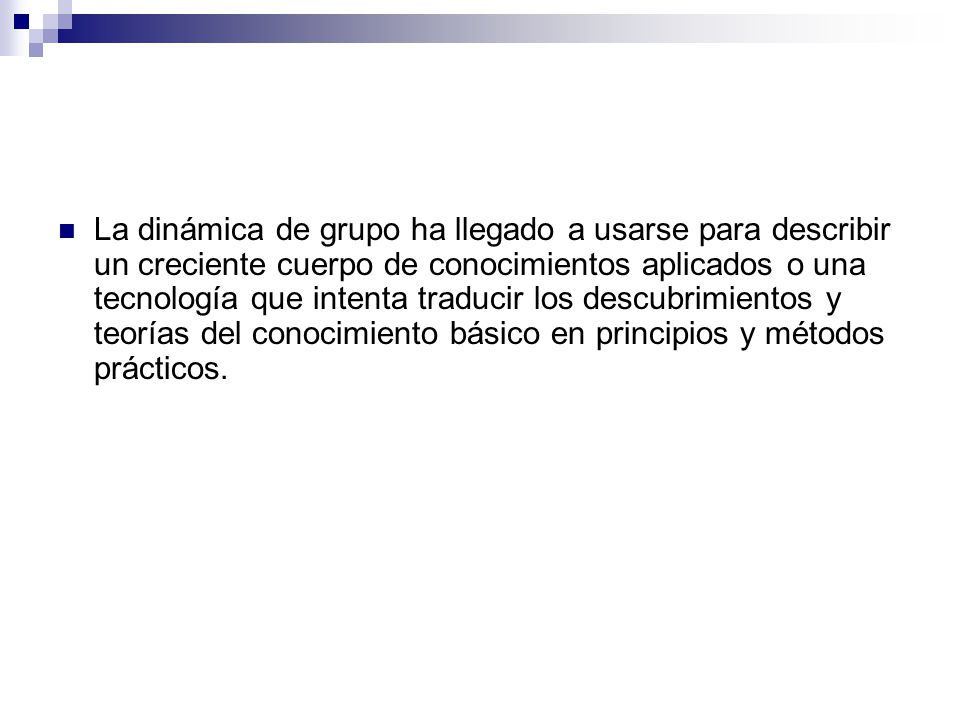 La dinámica de grupo ha llegado a usarse para describir un creciente cuerpo de conocimientos aplicados o una tecnología que intenta traducir los descubrimientos y teorías del conocimiento básico en principios y métodos prácticos.