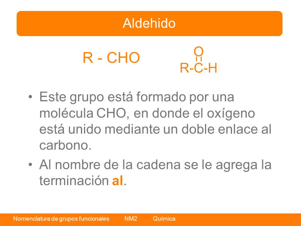 Aldehido O. R-C-H. R - CHO. Este grupo está formado por una molécula CHO, en donde el oxígeno está unido mediante un doble enlace al carbono.