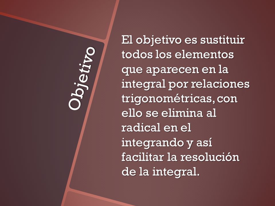 El objetivo es sustituir todos los elementos que aparecen en la integral por relaciones trigonométricas, con ello se elimina al radical en el integrando y así facilitar la resolución de la integral.