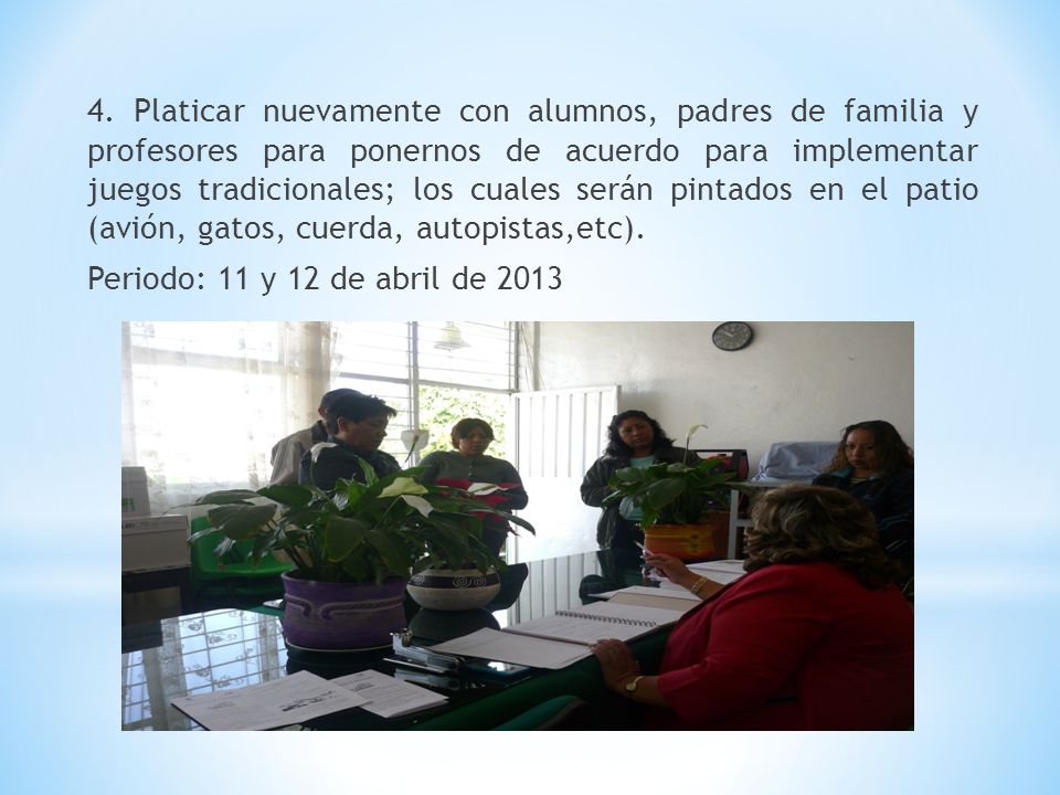 4. Platicar nuevamente con alumnos, padres de familia y profesores para ponernos de acuerdo para implementar juegos tradicionales; los cuales serán pintados en el patio (avión, gatos, cuerda, autopistas,etc).