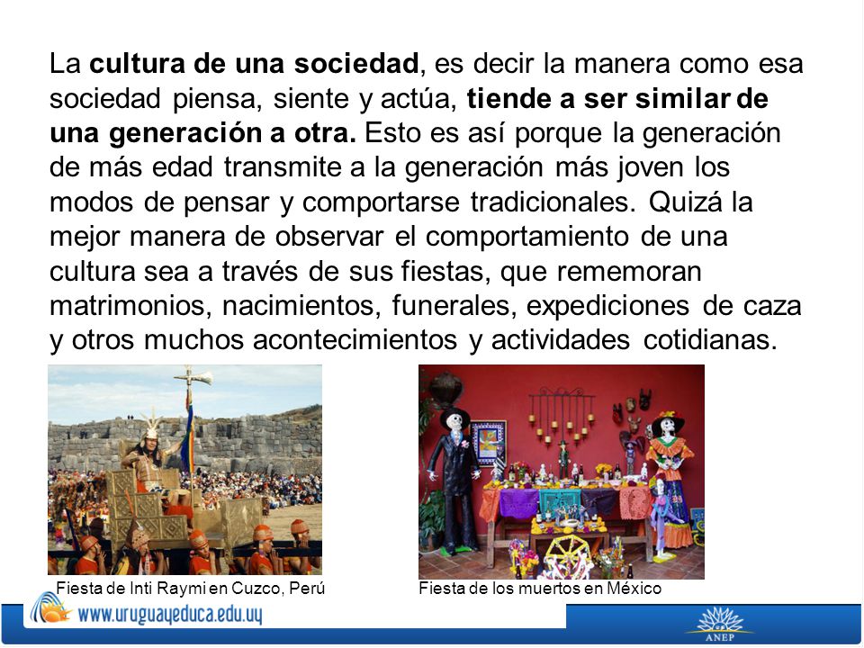 La cultura de una sociedad, es decir la manera como esa sociedad piensa, siente y actúa, tiende a ser similar de una generación a otra. Esto es así porque la generación de más edad transmite a la generación más joven los modos de pensar y comportarse tradicionales. Quizá la mejor manera de observar el comportamiento de una cultura sea a través de sus fiestas, que rememoran matrimonios, nacimientos, funerales, expediciones de caza y otros muchos acontecimientos y actividades cotidianas.