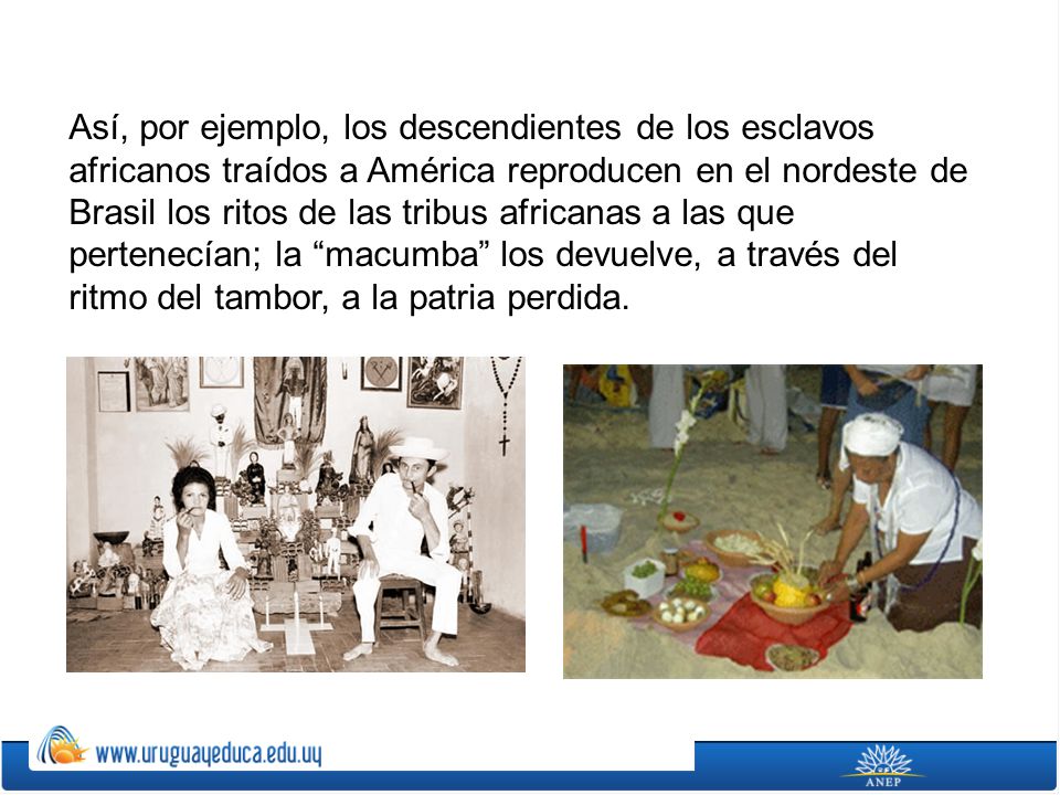 Así, por ejemplo, los descendientes de los esclavos africanos traídos a América reproducen en el nordeste de Brasil los ritos de las tribus africanas a las que pertenecían; la macumba los devuelve, a través del ritmo del tambor, a la patria perdida.