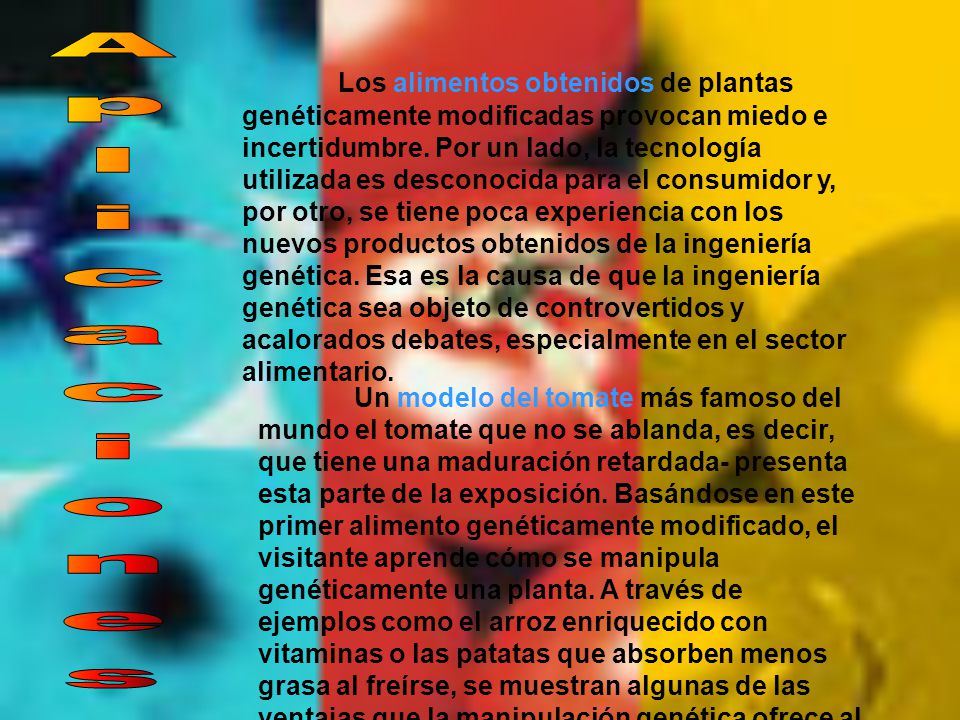 Los alimentos obtenidos de plantas genéticamente modificadas provocan miedo e incertidumbre. Por un lado, la tecnología utilizada es desconocida para el consumidor y, por otro, se tiene poca experiencia con los nuevos productos obtenidos de la ingeniería genética. Esa es la causa de que la ingeniería genética sea objeto de controvertidos y acalorados debates, especialmente en el sector alimentario.