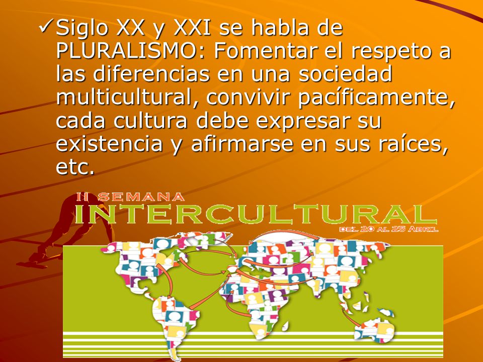 Siglo XX y XXI se habla de PLURALISMO: Fomentar el respeto a las diferencias en una sociedad multicultural, convivir pacíficamente, cada cultura debe expresar su existencia y afirmarse en sus raíces, etc.