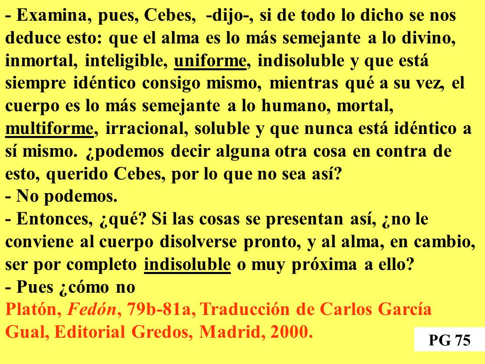 - Examina, pues, Cebes, -dijo-, si de todo lo dicho se nos deduce esto: que el alma es lo más semejante a lo divino, inmortal, inteligible, uniforme, indisoluble y que está siempre idéntico consigo mismo, mientras qué a su vez, el cuerpo es lo más semejante a lo humano, mortal, multiforme, irracional, soluble y que nunca está idéntico a sí mismo. ¿podemos decir alguna otra cosa en contra de esto, querido Cebes, por lo que no sea así