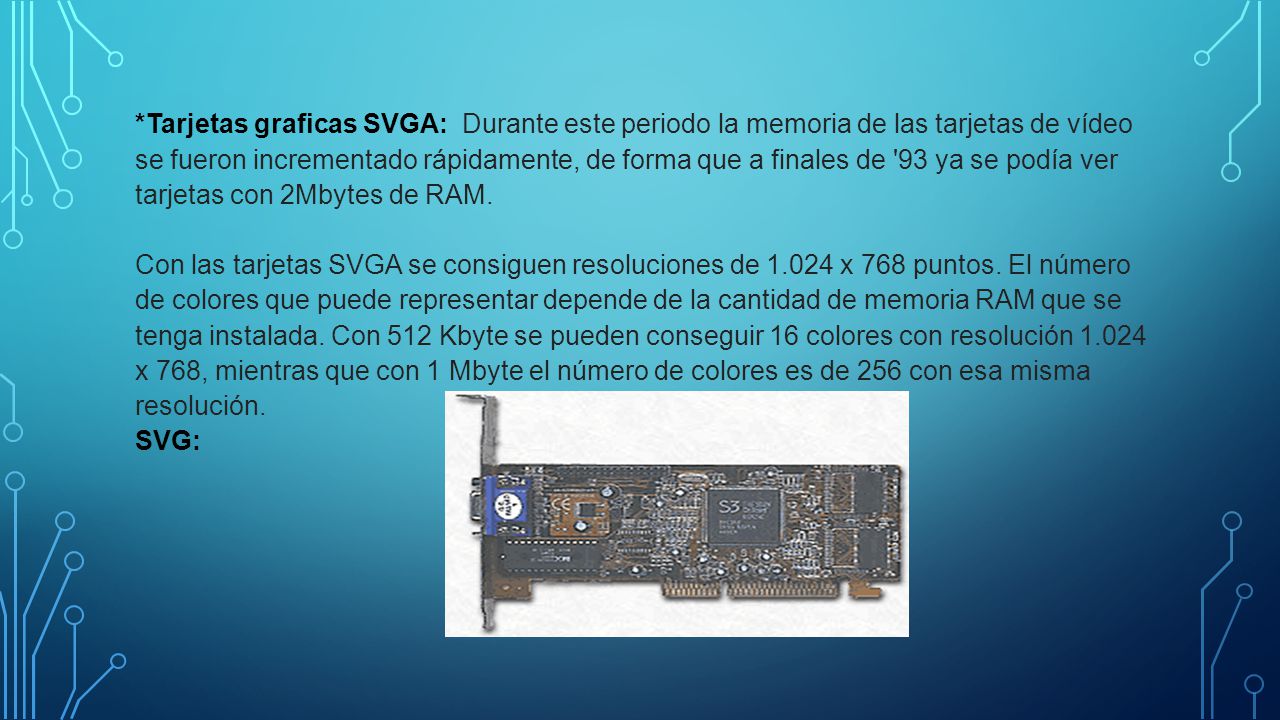 *Tarjetas graficas SVGA: Durante este periodo la memoria de las tarjetas de vídeo se fueron incrementado rápidamente, de forma que a finales de 93 ya se podía ver tarjetas con 2Mbytes de RAM. Con las tarjetas SVGA se consiguen resoluciones de x 768 puntos.