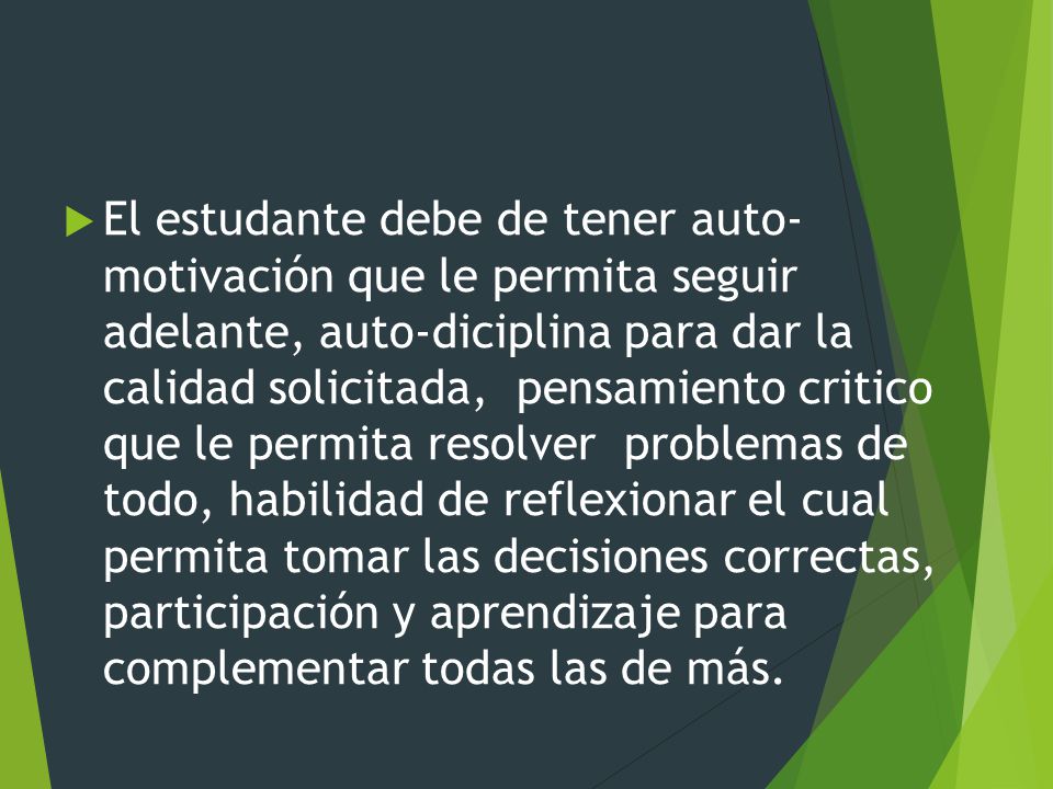 El estudante debe de tener auto- motivación que le permita seguir adelante, auto-diciplina para dar la calidad solicitada, pensamiento critico que le permita resolver problemas de todo, habilidad de reflexionar el cual permita tomar las decisiones correctas, participación y aprendizaje para complementar todas las de más.