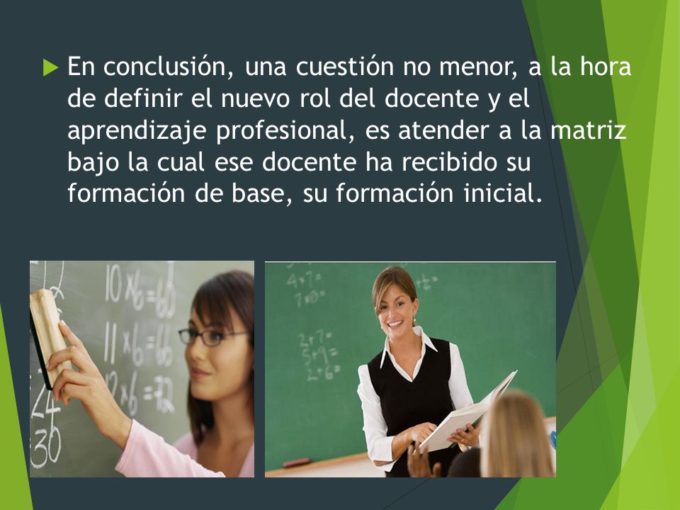 En conclusión, una cuestión no menor, a la hora de definir el nuevo rol del docente y el aprendizaje profesional, es atender a la matriz bajo la cual ese docente ha recibido su formación de base, su formación inicial.