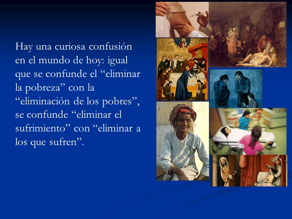 Hay una curiosa confusión en el mundo de hoy: igual que se confunde el eliminar la pobreza con la eliminación de los pobres , se confunde eliminar el sufrimiento con eliminar a los que sufren .