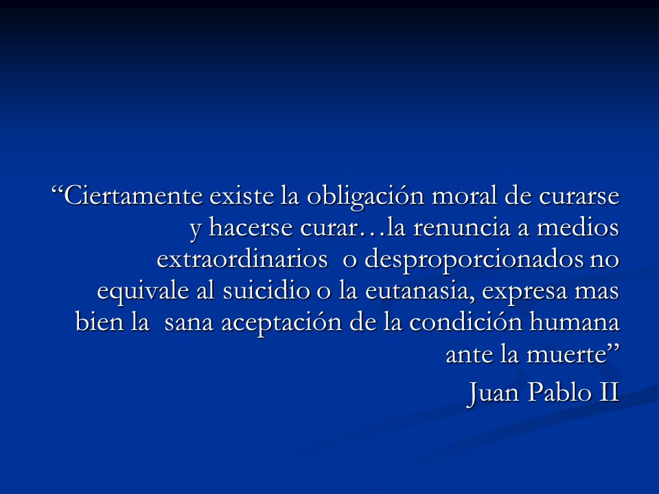 Ciertamente existe la obligación moral de curarse y hacerse curar…la renuncia a medios extraordinarios o desproporcionados no equivale al suicidio o la eutanasia, expresa mas bien la sana aceptación de la condición humana ante la muerte