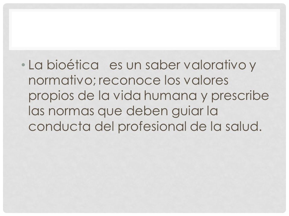 La bioética es un saber valorativo y normativo; reconoce los valores propios de la vida humana y prescribe las normas que deben guiar la conducta del profesional de la salud.