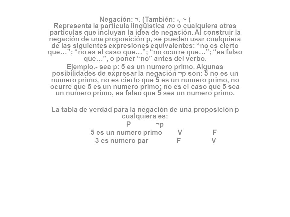Negación: ¬. (También: -, ~ ) Representa la partícula lingüística no o cualquiera otras partículas que incluyan la idea de negación. Al construir la negación de una proposición p, se pueden usar cualquiera de las siguientes expresiones equivalentes: no es cierto que… ; no es el caso que… ; no ocurre que… ; es falso que… , o poner no antes del verbo.