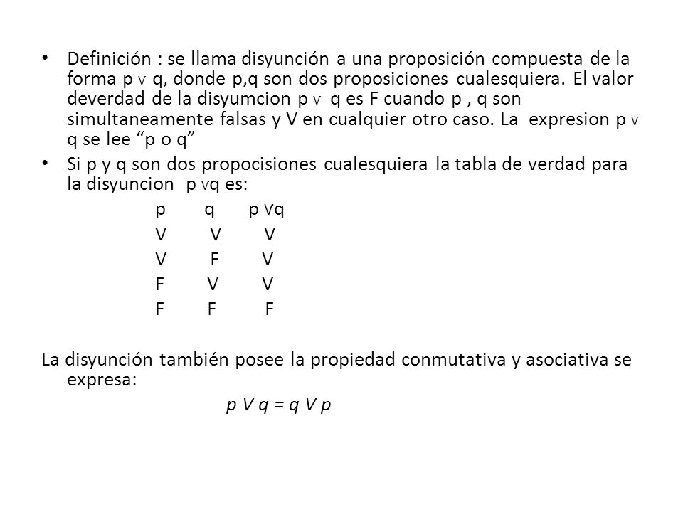Definición : se llama disyunción a una proposición compuesta de la forma p Ѵ q, donde p,q son dos proposiciones cualesquiera. El valor deverdad de la disyumcion p Ѵ q es F cuando p , q son simultaneamente falsas y V en cualquier otro caso. La expresion p Ѵ q se lee p o q