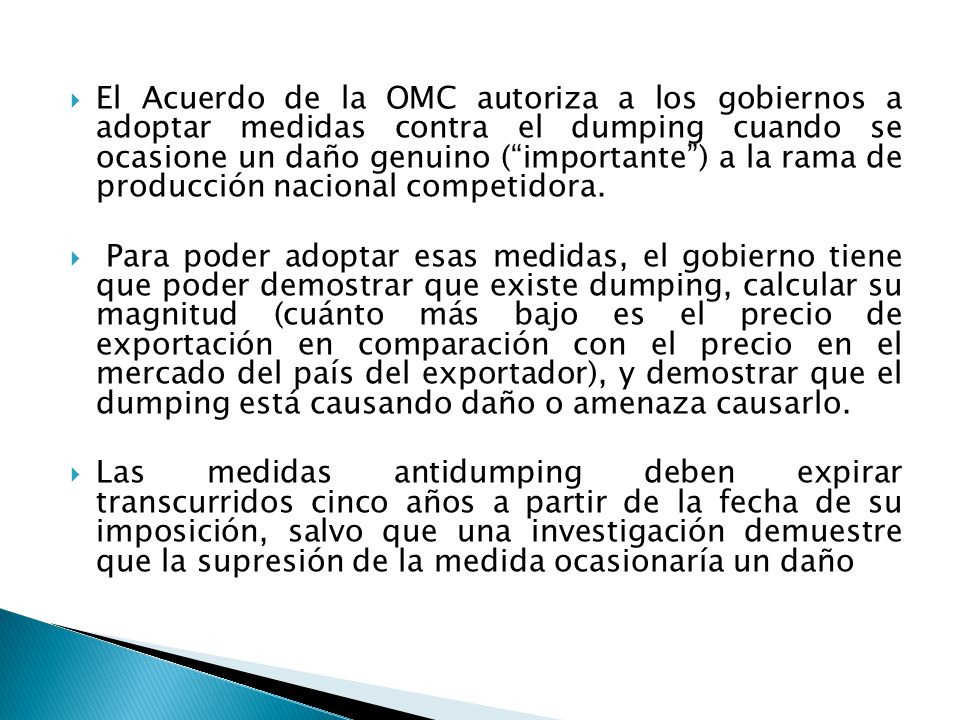 El Acuerdo de la OMC autoriza a los gobiernos a adoptar medidas contra el dumping cuando se ocasione un daño genuino ( importante ) a la rama de producción nacional competidora.