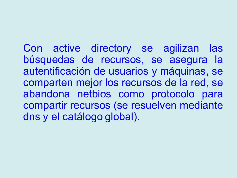 Con active directory se agilizan las búsquedas de recursos, se asegura la autentificación de usuarios y máquinas, se comparten mejor los recursos de la red, se abandona netbios como protocolo para compartir recursos (se resuelven mediante dns y el catálogo global).
