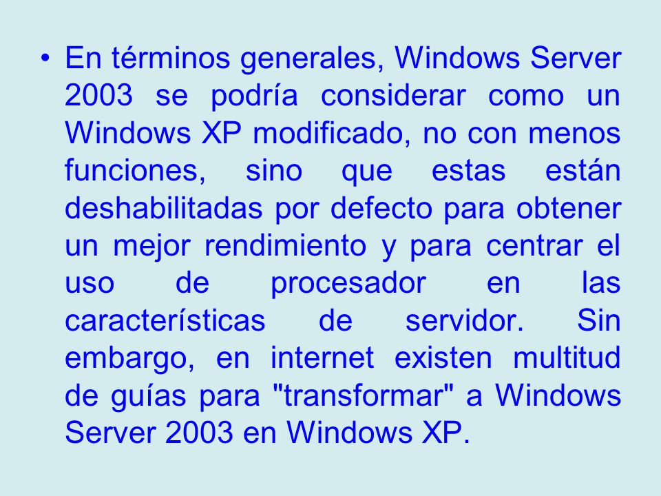 En términos generales, Windows Server 2003 se podría considerar como un Windows XP modificado, no con menos funciones, sino que estas están deshabilitadas por defecto para obtener un mejor rendimiento y para centrar el uso de procesador en las características de servidor.