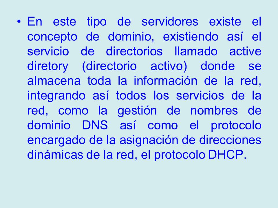En este tipo de servidores existe el concepto de dominio, existiendo así el servicio de directorios llamado active diretory (directorio activo) donde se almacena toda la información de la red, integrando así todos los servicios de la red, como la gestión de nombres de dominio DNS así como el protocolo encargado de la asignación de direcciones dinámicas de la red, el protocolo DHCP.
