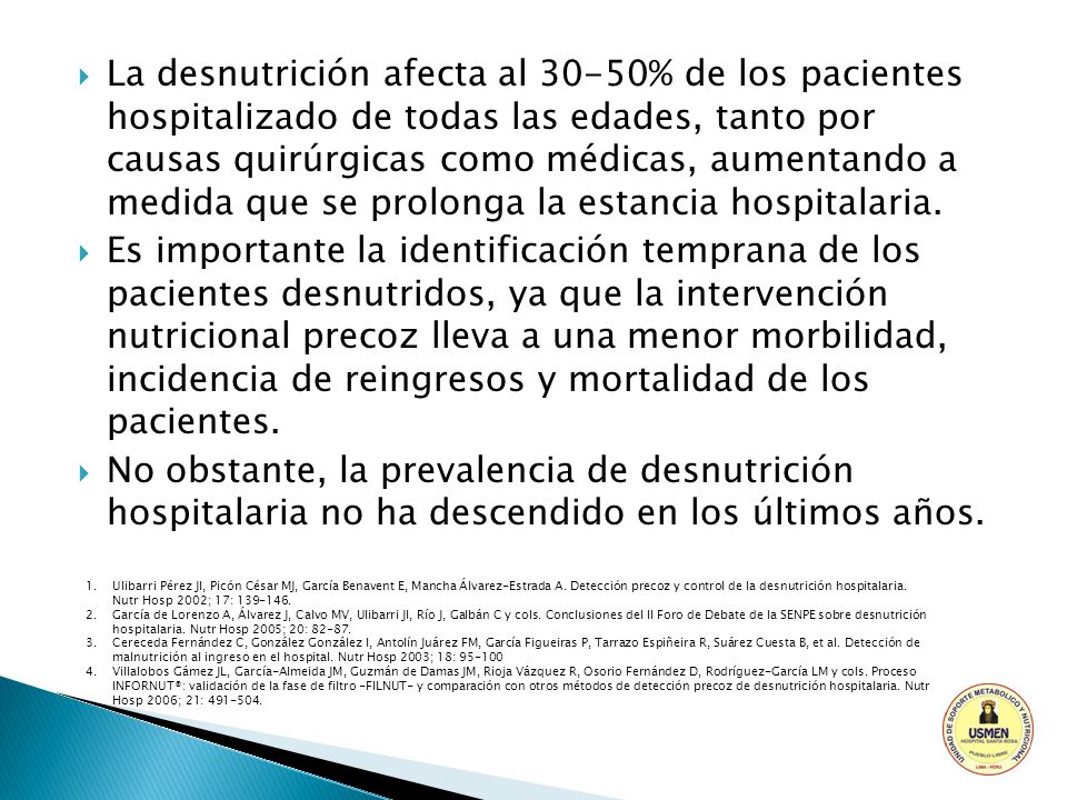La desnutrición afecta al 30-50% de los pacientes hospitalizado de todas las edades, tanto por causas quirúrgicas como médicas, aumentando a medida que se prolonga la estancia hospitalaria.