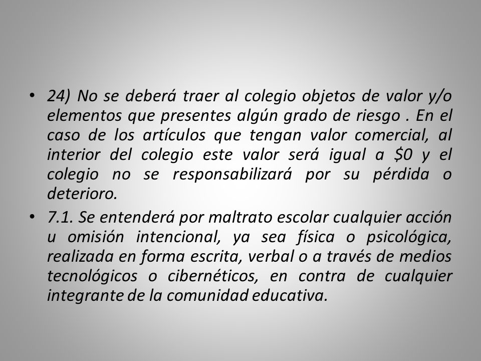 24) No se deberá traer al colegio objetos de valor y/o elementos que presentes algún grado de riesgo . En el caso de los artículos que tengan valor comercial, al interior del colegio este valor será igual a $0 y el colegio no se responsabilizará por su pérdida o deterioro.
