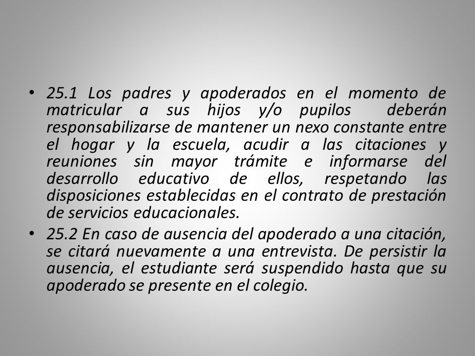 25.1 Los padres y apoderados en el momento de matricular a sus hijos y/o pupilos deberán responsabilizarse de mantener un nexo constante entre el hogar y la escuela, acudir a las citaciones y reuniones sin mayor trámite e informarse del desarrollo educativo de ellos, respetando las disposiciones establecidas en el contrato de prestación de servicios educacionales.