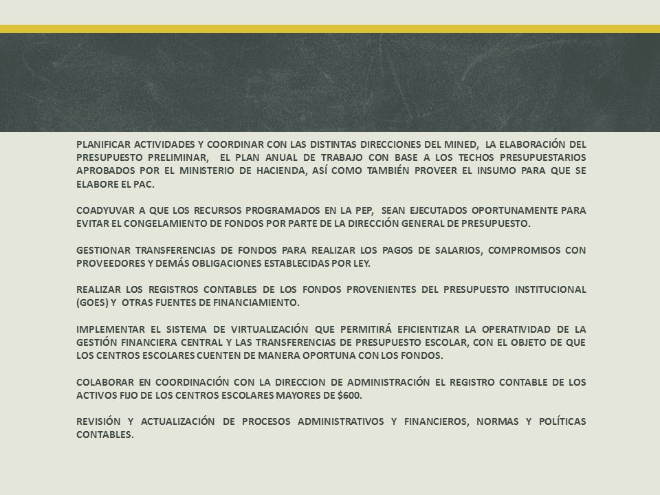 PLANIFICAR ACTIVIDADES Y COORDINAR CON LAS DISTINTAS DIRECCIONES DEL MINED, LA ELABORACIÓN DEL PRESUPUESTO PRELIMINAR, EL PLAN ANUAL DE TRABAJO CON BASE A LOS TECHOS PRESUPUESTARIOS APROBADOS POR EL MINISTERIO DE HACIENDA, ASÍ COMO TAMBIÉN PROVEER EL INSUMO PARA QUE SE ELABORE EL PAC.