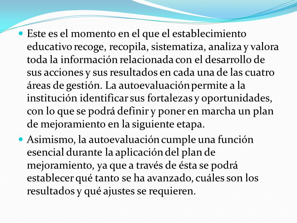 Este es el momento en el que el establecimiento educativo recoge, recopila, sistematiza, analiza y valora toda la información relacionada con el desarrollo de sus acciones y sus resultados en cada una de las cuatro áreas de gestión. La autoevaluación permite a la institución identificar sus fortalezas y oportunidades, con lo que se podrá definir y poner en marcha un plan de mejoramiento en la siguiente etapa.