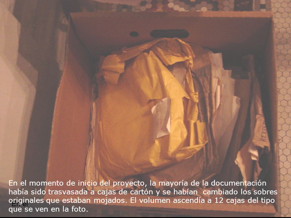 En el momento de inicio del proyecto, la mayoría de la documentación había sido trasvasada a cajas de cartón y se habían cambiado los sobres originales que estaban mojados. El volumen ascendía a 12 cajas del tipo que se ven en la foto.