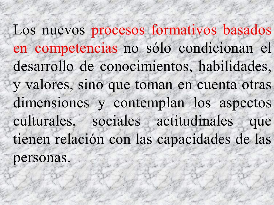 Los nuevos procesos formativos basados en competencias no sólo condicionan el desarrollo de conocimientos, habilidades, y valores, sino que toman en cuenta otras dimensiones y contemplan los aspectos culturales, sociales actitudinales que tienen relación con las capacidades de las personas.