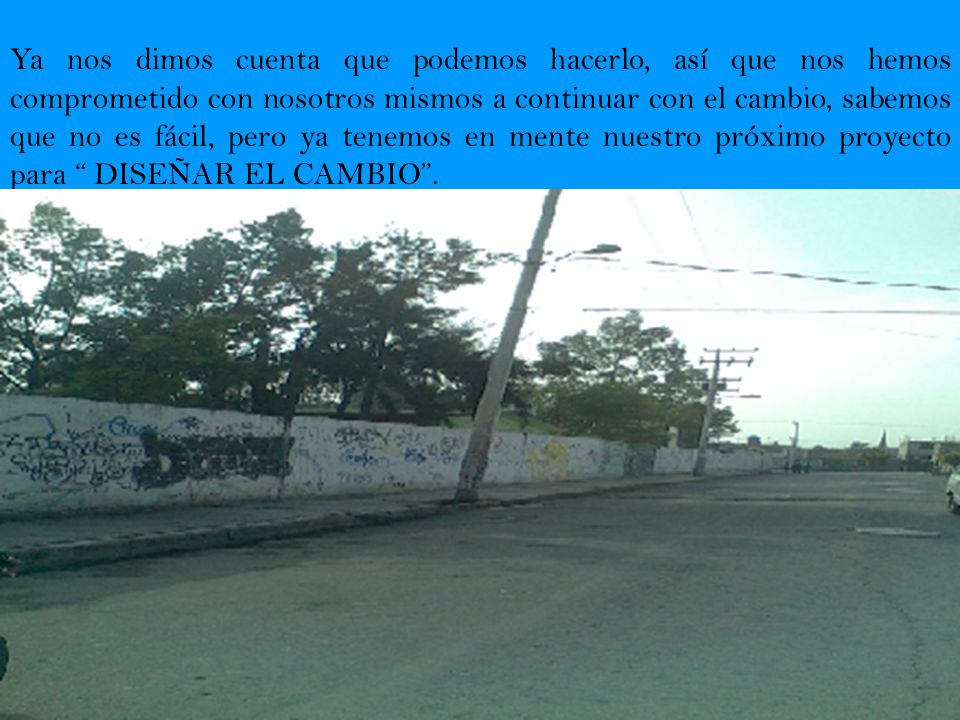 Ya nos dimos cuenta que podemos hacerlo, así que nos hemos comprometido con nosotros mismos a continuar con el cambio, sabemos que no es fácil, pero ya tenemos en mente nuestro próximo proyecto para DISEÑAR EL CAMBIO .