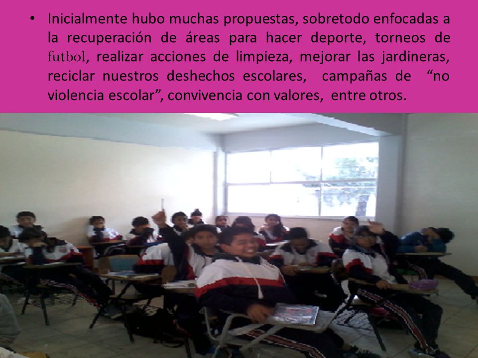 Inicialmente hubo muchas propuestas, sobretodo enfocadas a la recuperación de áreas para hacer deporte, torneos de futbol, realizar acciones de limpieza, mejorar las jardineras, reciclar nuestros deshechos escolares, campañas de no violencia escolar , convivencia con valores, entre otros.