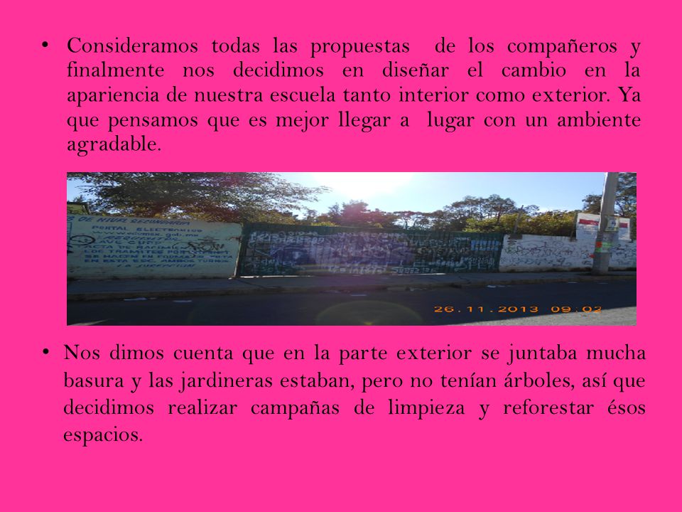 Consideramos todas las propuestas de los compañeros y finalmente nos decidimos en diseñar el cambio en la apariencia de nuestra escuela tanto interior como exterior. Ya que pensamos que es mejor llegar a lugar con un ambiente agradable.