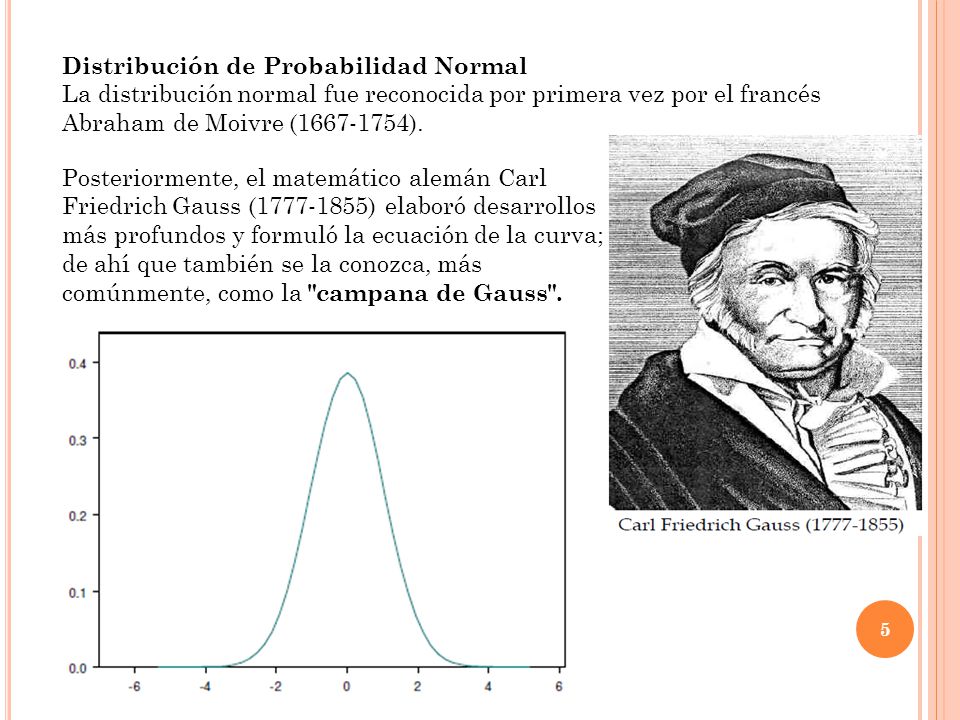 Su propio nombre indica su extendida utilización, justificada por la frecuencia con la que ciertos fenómenos tienden a parecerse en su comportamiento a esta distribución. Luego, muchas variables aleatorias continuas presentan una función de densidad cuya gráfica tiene forma de campana.