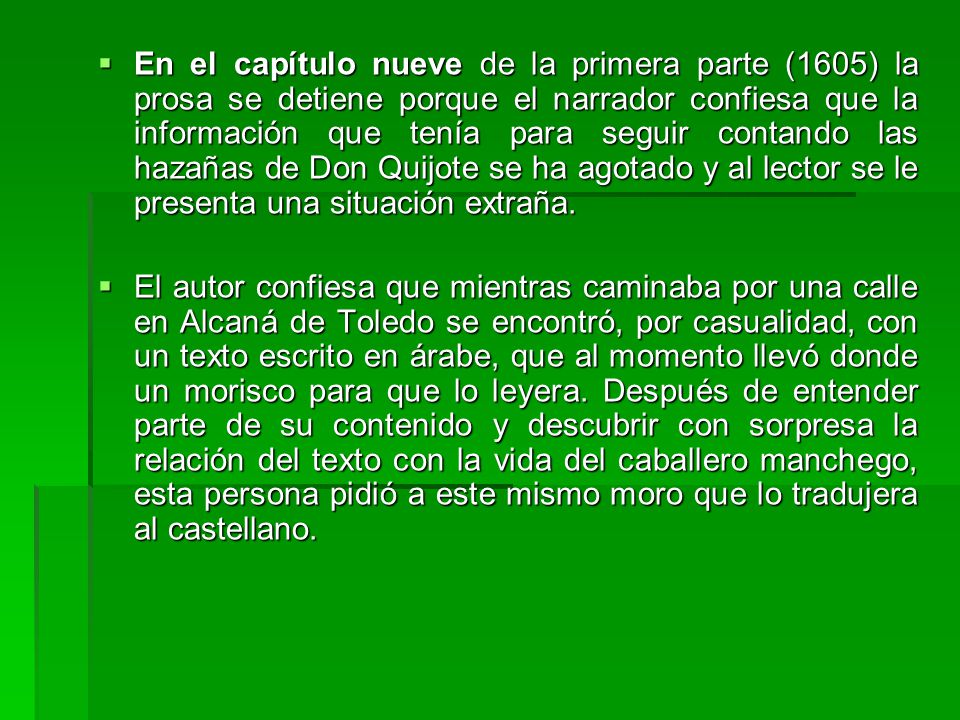 En el capítulo nueve de la primera parte (1605) la prosa se detiene porque el narrador confiesa que la información que tenía para seguir contando las hazañas de Don Quijote se ha agotado y al lector se le presenta una situación extraña.