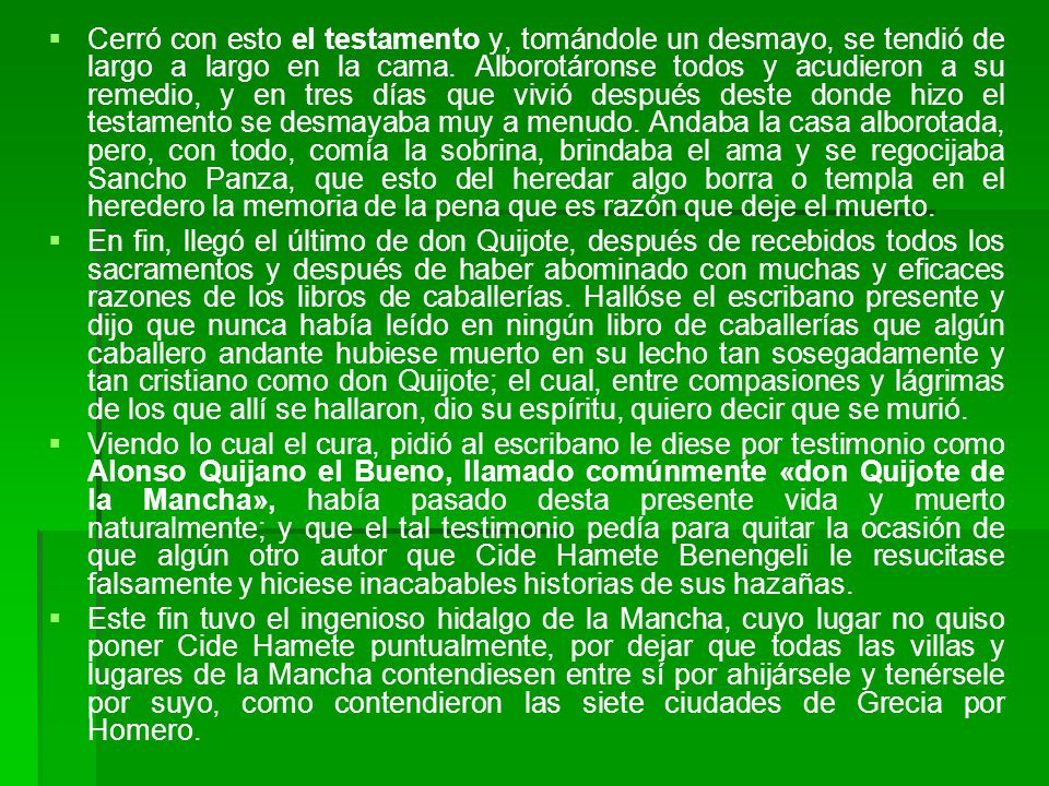 Cerró con esto el testamento y, tomándole un desmayo, se tendió de largo a largo en la cama. Alborotáronse todos y acudieron a su remedio, y en tres días que vivió después deste donde hizo el testamento se desmayaba muy a menudo. Andaba la casa alborotada, pero, con todo, comía la sobrina, brindaba el ama y se regocijaba Sancho Panza, que esto del heredar algo borra o templa en el heredero la memoria de la pena que es razón que deje el muerto.
