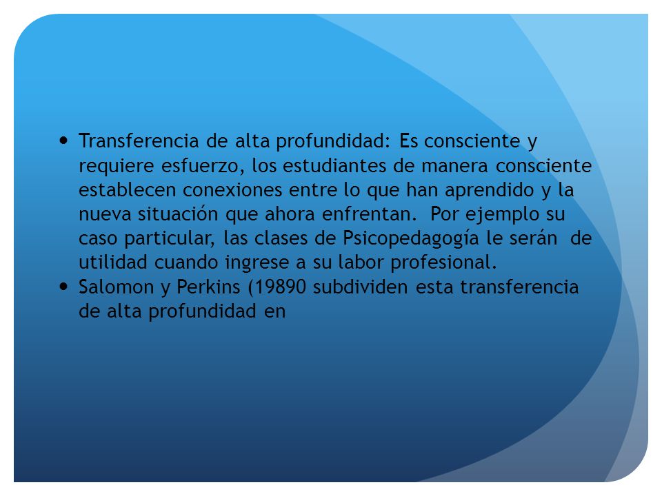Transferencia de alta profundidad: Es consciente y requiere esfuerzo, los estudiantes de manera consciente establecen conexiones entre lo que han aprendido y la nueva situación que ahora enfrentan. Por ejemplo su caso particular, las clases de Psicopedagogía le serán de utilidad cuando ingrese a su labor profesional.