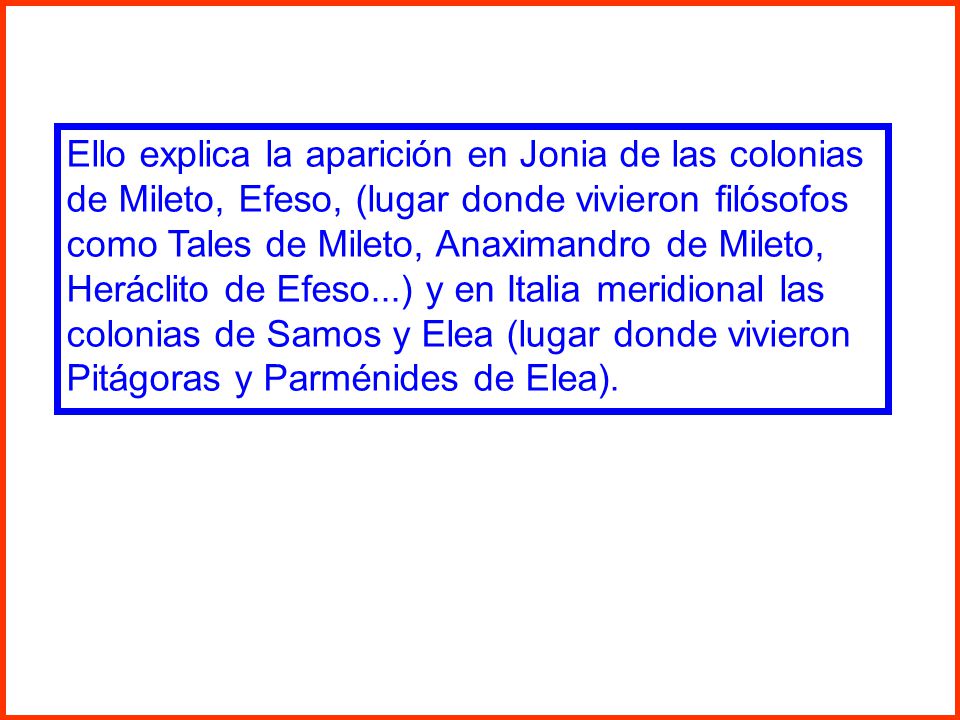 Ello explica la aparición en Jonia de las colonias de Mileto, Efeso, (lugar donde vivieron filósofos como Tales de Mileto, Anaximandro de Mileto, Heráclito de Efeso...) y en Italia meridional las colonias de Samos y Elea (lugar donde vivieron Pitágoras y Parménides de Elea).
