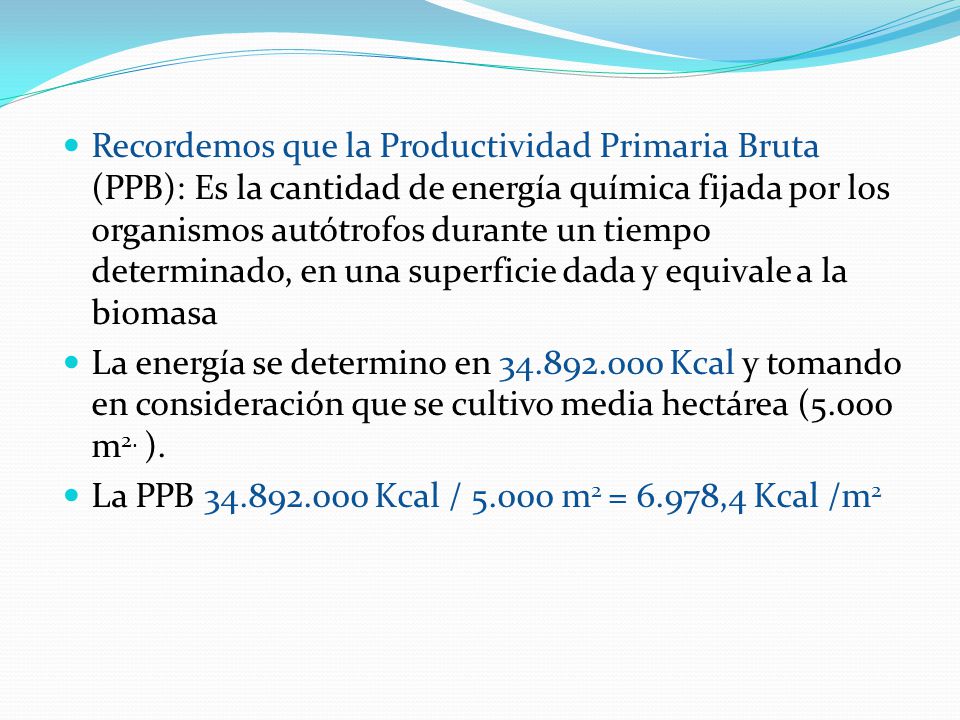 Recordemos que la Productividad Primaria Bruta (PPB): Es la cantidad de energía química fijada por los organismos autótrofos durante un tiempo determinado, en una superficie dada y equivale a la biomasa