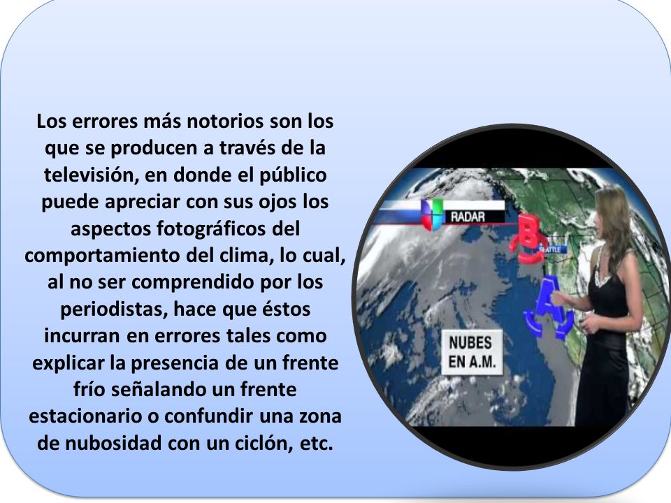 Los errores más notorios son los que se producen a través de la televisión, en donde el público puede apreciar con sus ojos los aspectos fotográficos del comportamiento del clima, lo cual, al no ser comprendido por los periodistas, hace que éstos incurran en errores tales como explicar la presencia de un frente frío señalando un frente estacionario o confundir una zona de nubosidad con un ciclón, etc.