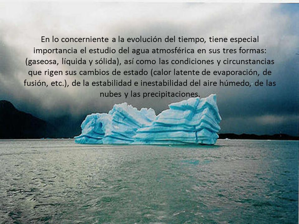 En lo concerniente a la evolución del tiempo, tiene especial importancia el estudio del agua atmosférica en sus tres formas: (gaseosa, líquida y sólida), así como las condiciones y circunstancias que rigen sus cambios de estado (calor latente de evaporación, de fusión, etc.), de la estabilidad e inestabilidad del aire húmedo, de las nubes y las precipitaciones.