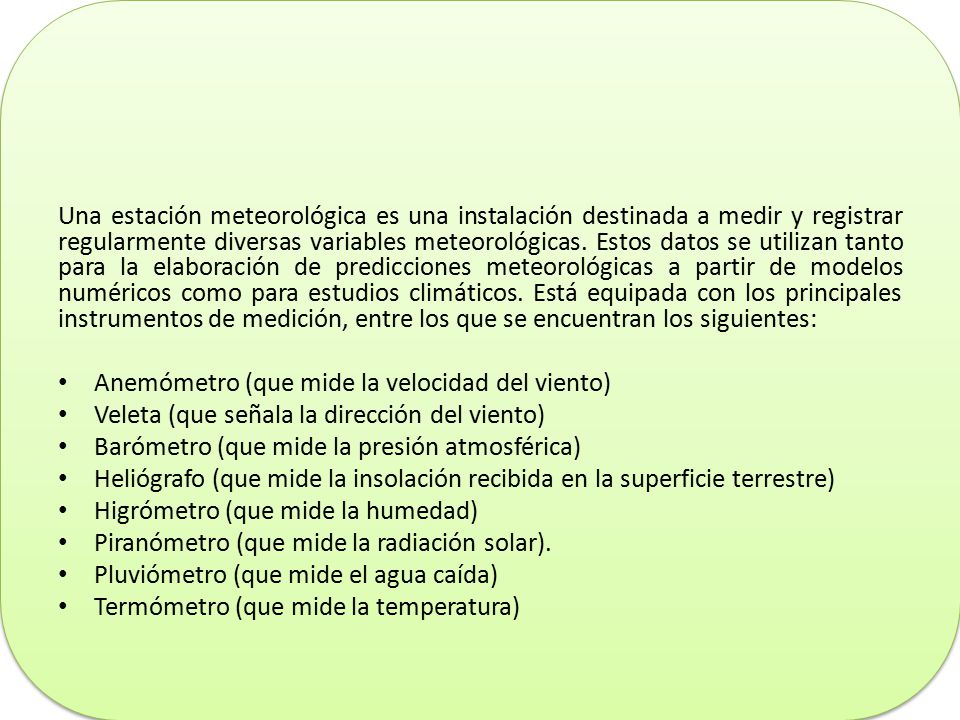Una estación meteorológica es una instalación destinada a medir y registrar regularmente diversas variables meteorológicas. Estos datos se utilizan tanto para la elaboración de predicciones meteorológicas a partir de modelos numéricos como para estudios climáticos. Está equipada con los principales instrumentos de medición, entre los que se encuentran los siguientes: