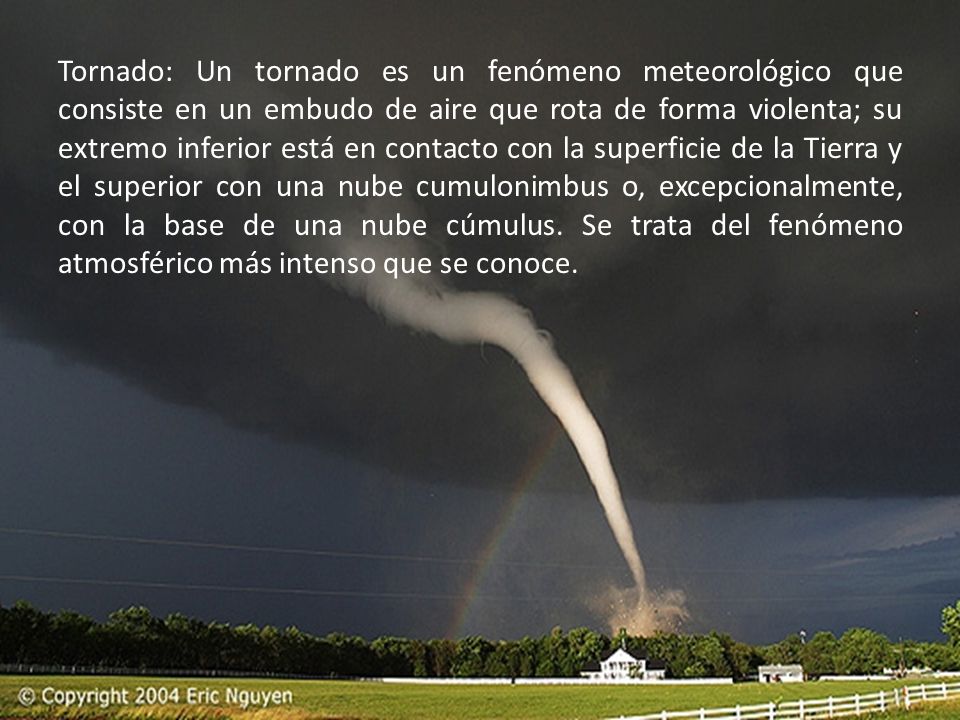 Tornado: Un tornado es un fenómeno meteorológico que consiste en un embudo de aire que rota de forma violenta; su extremo inferior está en contacto con la superficie de la Tierra y el superior con una nube cumulonimbus o, excepcionalmente, con la base de una nube cúmulus.