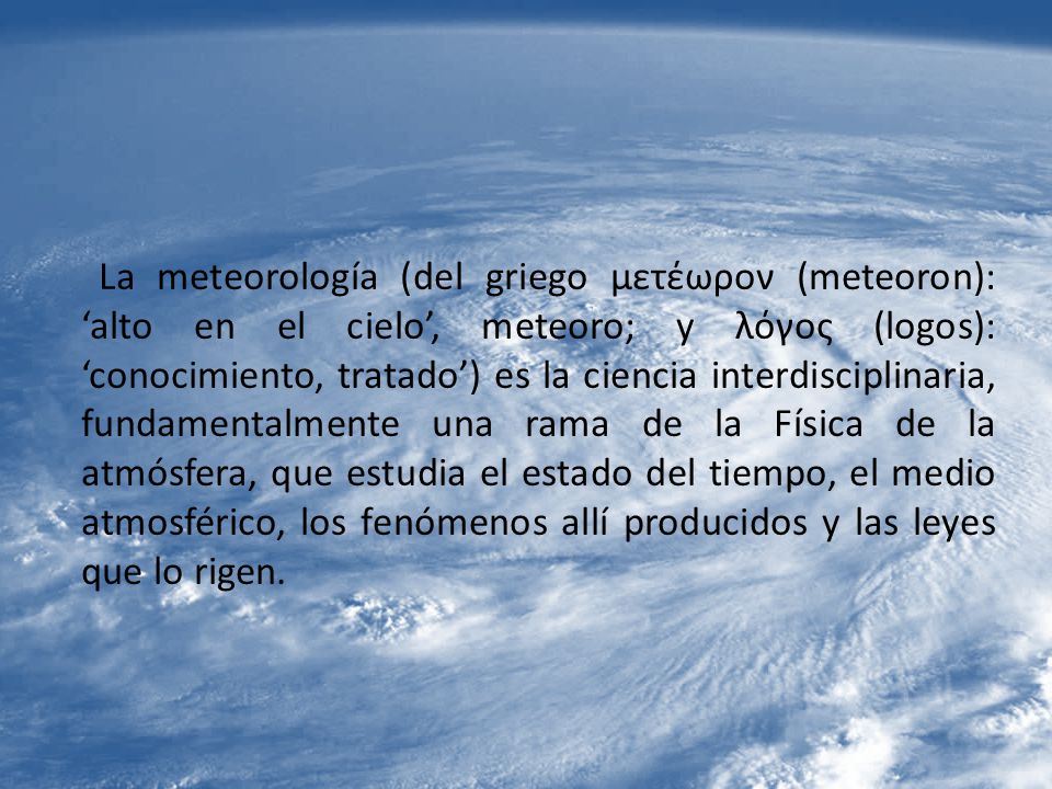 La meteorología (del griego μετέωρον (meteoron): ‘alto en el cielo’, meteoro; y λόγος (logos): ‘conocimiento, tratado’) es la ciencia interdisciplinaria, fundamentalmente una rama de la Física de la atmósfera, que estudia el estado del tiempo, el medio atmosférico, los fenómenos allí producidos y las leyes que lo rigen.