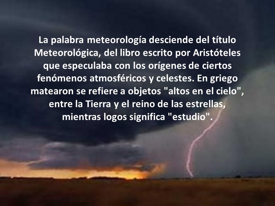 La palabra meteorología desciende del título Meteorológica, del libro escrito por Aristóteles que especulaba con los orígenes de ciertos fenómenos atmosféricos y celestes.