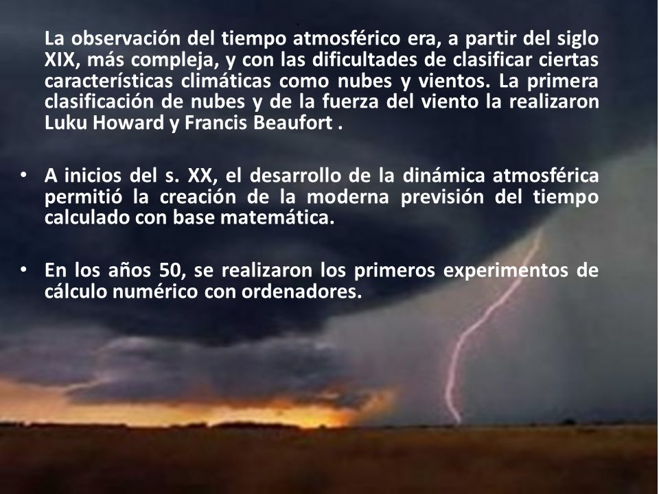La observación del tiempo atmosférico era, a partir del siglo XIX, más compleja, y con las dificultades de clasificar ciertas características climáticas como nubes y vientos. La primera clasificación de nubes y de la fuerza del viento la realizaron Luku Howard y Francis Beaufort .