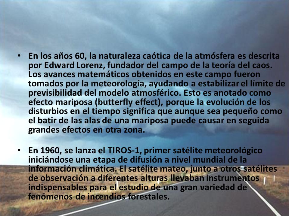 En los años 60, la naturaleza caótica de la atmósfera es descrita por Edward Lorenz, fundador del campo de la teoría del caos. Los avances matemáticos obtenidos en este campo fueron tomados por la meteorología, ayudando a estabilizar el límite de previsibilidad del modelo atmosférico. Esto es anotado como efecto mariposa (butterfly effect), porque la evolución de los disturbios en el tiempo significa que aunque sea pequeño como el batir de las alas de una mariposa puede causar en seguida grandes efectos en otra zona.