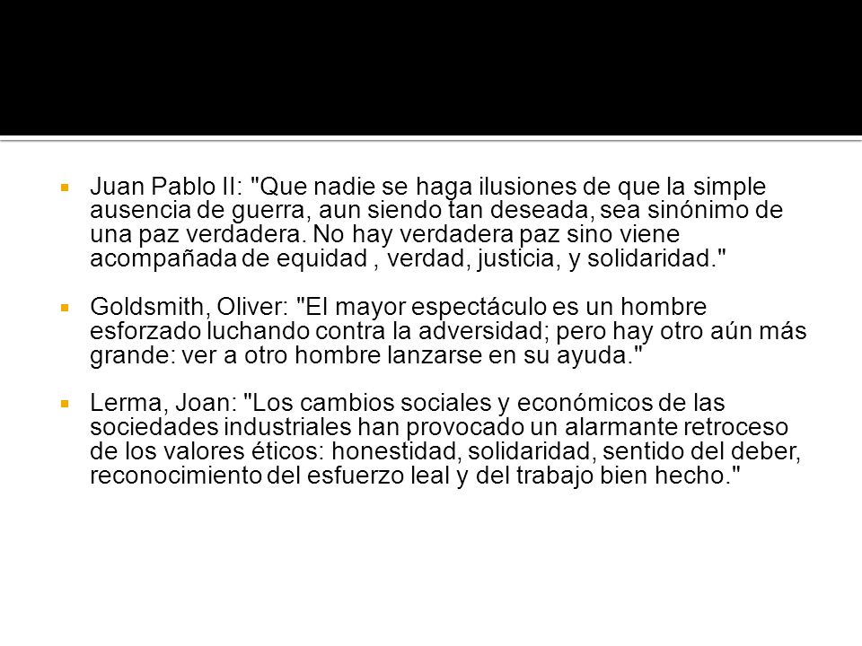 Juan Pablo II: Que nadie se haga ilusiones de que la simple ausencia de guerra, aun siendo tan deseada, sea sinónimo de una paz verdadera. No hay verdadera paz sino viene acompañada de equidad , verdad, justicia, y solidaridad.