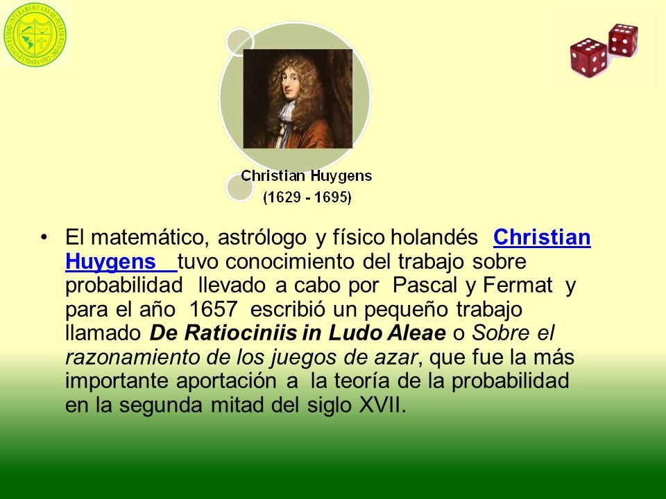 El matemático, astrólogo y físico holandés Christian Huygens tuvo conocimiento del trabajo sobre probabilidad llevado a cabo por Pascal y Fermat y para el año 1657 escribió un pequeño trabajo llamado De Ratiociniis in Ludo Aleae o Sobre el razonamiento de los juegos de azar, que fue la más importante aportación a la teoría de la probabilidad en la segunda mitad del siglo XVII.