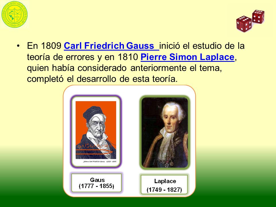 En 1809 Carl Friedrich Gauss inició el estudio de la teoría de errores y en 1810 Pierre Simon Laplace, quien había considerado anteriormente el tema, completó el desarrollo de esta teoría.