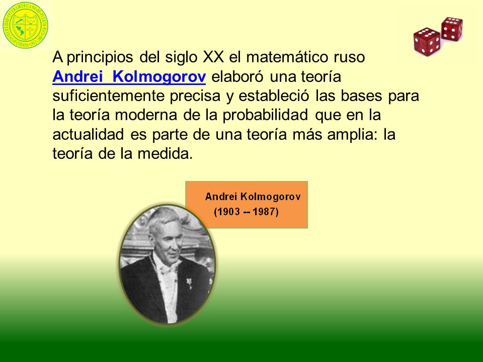 A principios del siglo XX el matemático ruso Andrei Kolmogorov elaboró una teoría suficientemente precisa y estableció las bases para la teoría moderna de la probabilidad que en la actualidad es parte de una teoría más amplia: la teoría de la medida.