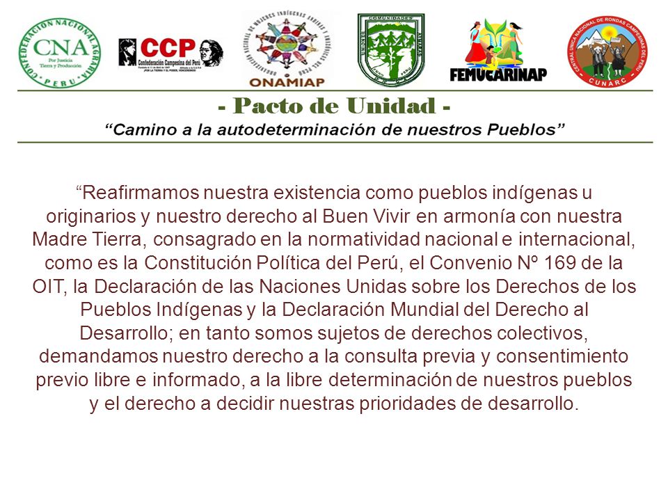 Reafirmamos nuestra existencia como pueblos indígenas u originarios y nuestro derecho al Buen Vivir en armonía con nuestra Madre Tierra, consagrado en la normatividad nacional e internacional, como es la Constitución Política del Perú, el Convenio Nº 169 de la OIT, la Declaración de las Naciones Unidas sobre los Derechos de los Pueblos Indígenas y la Declaración Mundial del Derecho al Desarrollo; en tanto somos sujetos de derechos colectivos, demandamos nuestro derecho a la consulta previa y consentimiento previo libre e informado, a la libre determinación de nuestros pueblos y el derecho a decidir nuestras prioridades de desarrollo.